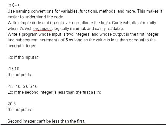 In C++
Use naming conventions for variables, functions, methods, and more. This makes it
easier to understand the code.
Write simple code and do not over complicate the logic. Code exhibits simplicity
when it's well organized, logically minimal, and easily readable.
Write a program whose input is two integers, and whose output is the first integer
and subsequent increments of 5 as long as the value is less than or equal to the
second integer.
Ex: If the input is:
-15 10
the output is:
-15-10-505 10
Ex: If the second integer is less than the first as in:
20 5
the output is:
Second integer can't be less than the first.