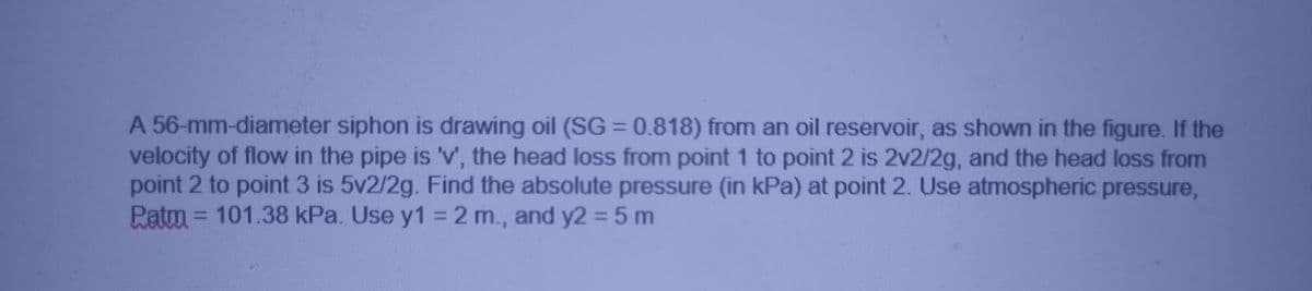 A 56-mm-diameter siphon is drawing oil (SG = 0.818) from an oil reservoir, as shown in the figure. If the
velocity of flow in the pipe is 'v, the head loss from point 1 to point 2 is 2v2/2g, and the head loss from
point 2 to point 3 is 5v2/2g. Find the absolute pressure (in kPa) at point 2. Use atmospheric pressure,
Patm = 101.38 kPa. Use y1 = 2 m., and y2 = 5 m
%3D
