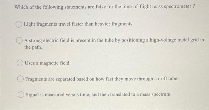 Which of the following statements are false for the time-of-flight mass spectrometer ?
Light fragments travel faster than heavier fragments.
A strong electric field is present in the tube by positioning a high-voltage metal grid in
the path.
Uses a magnetic field.
Fragments are separated based on how fast they move through a drift tube.
Signal is measured versus time, and then translated to a mass spectrum.
