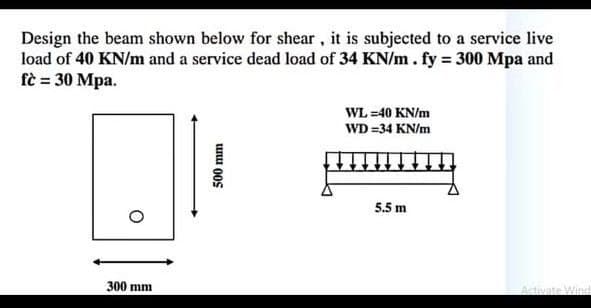 Design the beam shown below for shear, it is subjected to a service live
load of 40 KN/m and a service dead load of 34 KN/m. fy = 300 Mpa and
fè = 30 Mpa.
WL =40 KN/m
WD =34 KN/m
5.5 m
300 mm
Activate Wine
unu 00s
