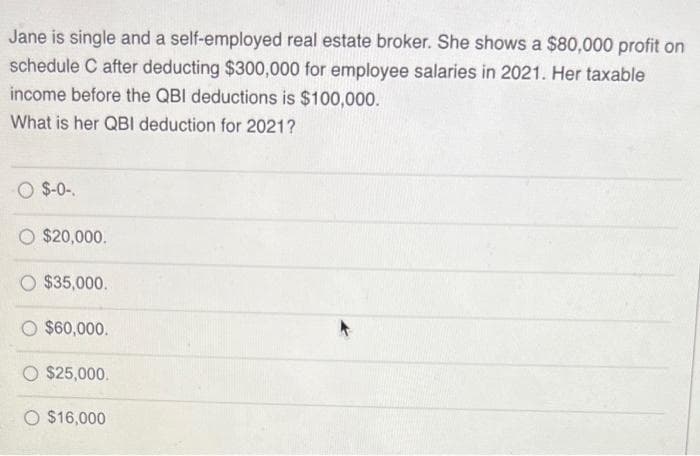 Jane is single and a self-employed real estate broker. She shows a $80,000 profit on
schedule C after deducting $300,000 for employee salaries in 2021. Her taxable
income before the QBI deductions is $100,000.
What is her QBI deduction for 2021?
O $-0-.
$20,000.
O $35,000.
O $60,000.
O $25,000.
O $16,000