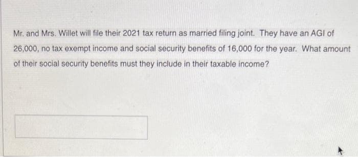 Mr. and Mrs. Willet will file their 2021 tax return as married filing joint. They have an AGI of
26,000, no tax exempt income and social security benefits of 16,000 for the year. What amount
of their social security benefits must they include in their taxable income?