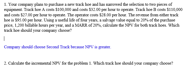 1. Your company plans to purchase a new track hoe and has narrowed the selection to two pieces of
equipment. Track hoe A costs $100,000 and costs $32.00 per hour to operate. Track hoe B costs $110,000
and costs $27.00 per hour to operate. The operator costs $28.00 per hour. The revenue from either track
hoe is $95.00 per hour. Using a useful life of four years, a salvage value equal to 20% of the purchase
price, 1,200 billable hours per year, and a MARR of 20%, calculate the NPV for both track hoes. Which
track hoe should your company choose?
I
Company should choose Second Track because NPV is greater.
2. Calculate the incremental NPV for the problem 1. Which track hoe should your company choose?