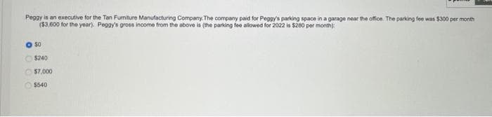 Peggy is an executive for the Tan Furniture Manufacturing Company. The company paid for Peggy's parking space in a garage near the office. The parking fee was $300 per month
($3,600 for the year). Peggy's gross income from the above is (the parking fee allowed for 2022 is $280 per month):
50
$240
$7,000
$540