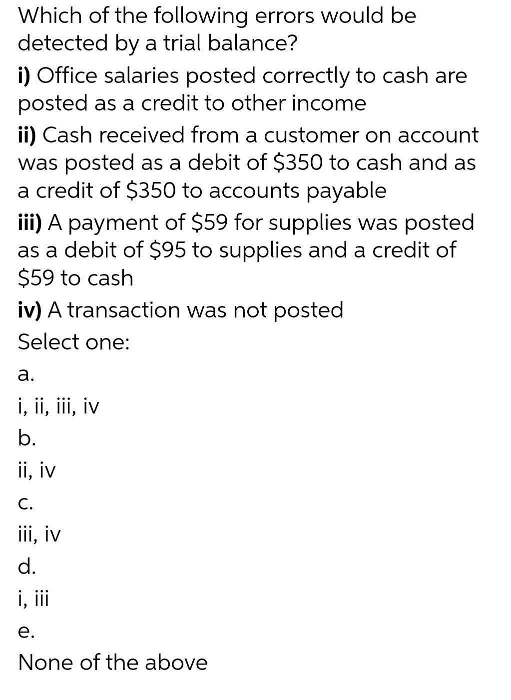 Which of the following errors would be
detected by a trial balance?
i) Office salaries posted correctly to cash are
posted as a credit to other income
ii) Cash received from a customer on account
was posted as a debit of $350 to cash and as
a credit of $350 to accounts payable
iii) A payment of $59 for supplies was posted
as a debit of $95 to supplies and a credit of
$59 to cash
iv) A transaction was not posted
Select one:
a.
i, ii, iii, iv
b.
ii, iv
C.
iii, iv
d.
i, iii
e.
None of the above
