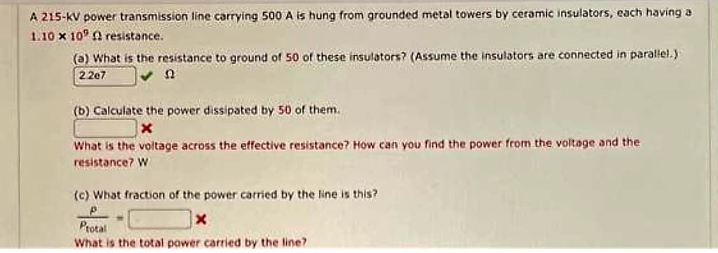 A 215-KV power transmission line carrying 500 A is hung from grounded metal towers by ceramic insulators, each having a
1.10 x 10 resistance.
(a) What is the resistance to ground of 50 of these insulators? (Assume the insulators are connected in parallel.)
2.267
Q
(b) Calculate the power dissipated by 50 of them.
X
What is the voltage across the effective resistance? How can you find the power from the voltage and the
resistance? W
(c) What fraction of the power carried by the line is this?
P
x
Protal
What is the total power carried by the line?