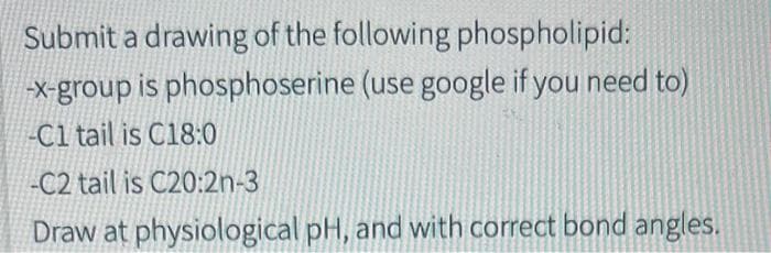 Submit a drawing of the following phospholipid:
-x-group is phosphoserine (use google if you need to)
-C1 tail is C18:0
-C2 tail is C20:2n-3
Draw at physiological pH, and with correct bond angles.