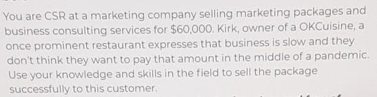 You are CSR at a marketing company selling marketing packages and
business consulting services for $60,000. Kirk, owner of a OKCuisine, a
once prominent restaurant expresses that business is slow and they
don't think they want to pay that amount in the middle of a pandemic.
Use your knowledge and skills in the field to sell the package
successfully to this customer.
