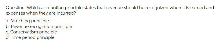 Question: Which accounting principle states that revenue should be recognized when it is earned and
expenses when they are incurred?
a. Matching principle
b. Revenue recognition principle
c. Conservatism principle
d. Time period principle