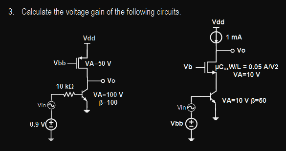 3. Calculate the voltage gain of the following circuits.
Vin
0.9 V
Vbb
10 ΚΩ
ww-
Vdd
VA=50 V
-o Vo
VA=100 V
B=100
Vb
Vin
Vbb (+
Vad
1 mA
-o Vo
μCoxW/L = 0.05 A/V2
VA=10 V
VA=10 V 3=50