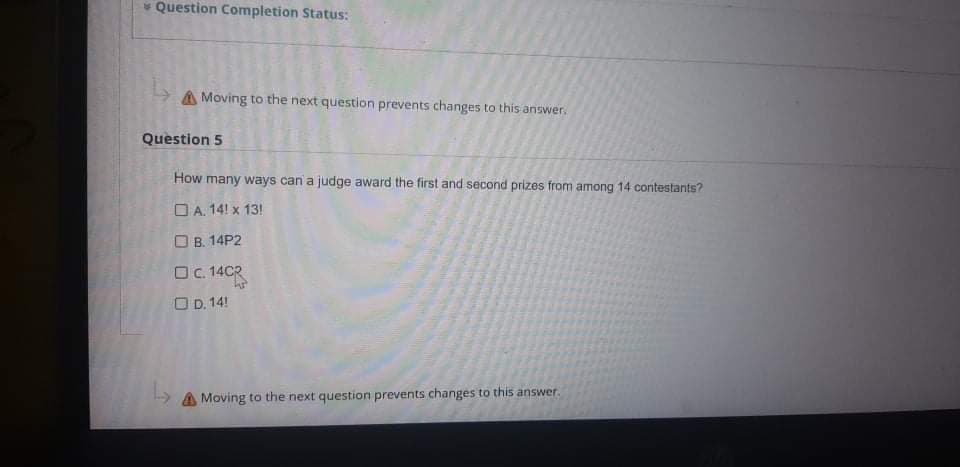 * Question Completion Status:
A Moving to the next question prevents changes to this answer.
Question 5
How many ways can a judge award the first and second prizes from among 14 contestants?
O A. 14! x 13!
O B. 14P2
O. 14CR
O D. 14!
A Moving to the next question prevents changes to this answer.
