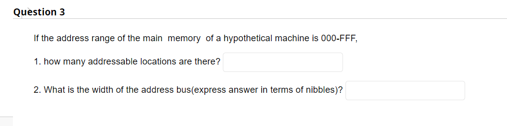 Question 3
If the address range of the main memory of a hypothetical machine is 000-FFF,
1. how many addressable locations are there?
2. What is the width of the address bus(express answer in terms of nibbles)?
