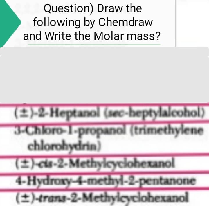 Question) Draw the
following by Chemdraw
and Write the Molar mass?
(±)-2-Heptanol (sec-heptylalcohol)
3-Chloro-1-propanol (trimethylene
chlorohydrin)
(2)-cis-2-Methylcyclohexanol
4-Hydroxy-4-methyl-2-pentanone
(±)-trans-2-Methylcyclohexanol
