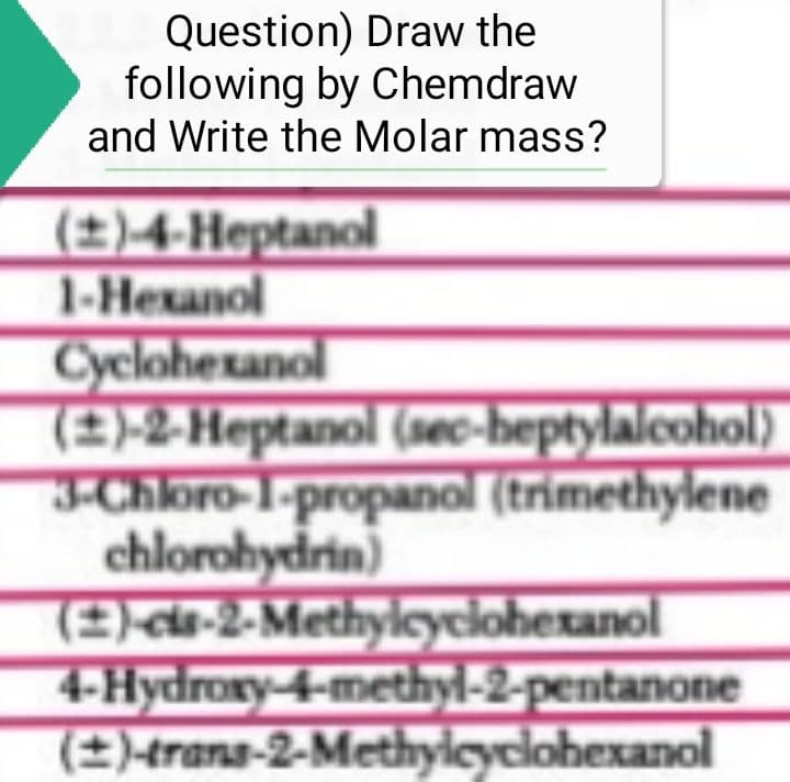 Question) Draw the
following by Chemdraw
and Write the Molar mass?
(±)-4-Heptanol
1-Hexanol
Cyclohexanol
(±)-2-Heptanol (sec-heptylalcohol)
3-Chloro-1-propanol (trimethylene
chlorohydrin)
(2)-cis-2-Methylcyclohexanol
4-Hydroxy-4-methyl-2-pentanone
(±)-trans-2-Methylcyclohexanol