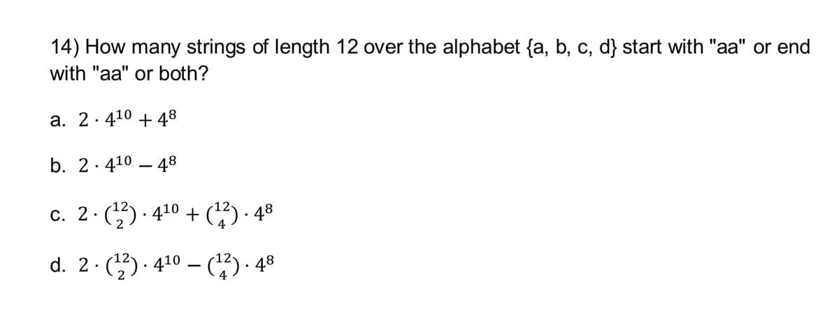14) How many strings of length 12 over the alphabet {a, b, c, d} start with "aa" or end
with "aa" or both?
a. 2.4¹0 + 48
b. 24¹0-48
c. 2 ⋅ (¹²) · 4¹0 + (¹²) · 48
d. 2. (¹2). 4¹0 – (12) 48
●
