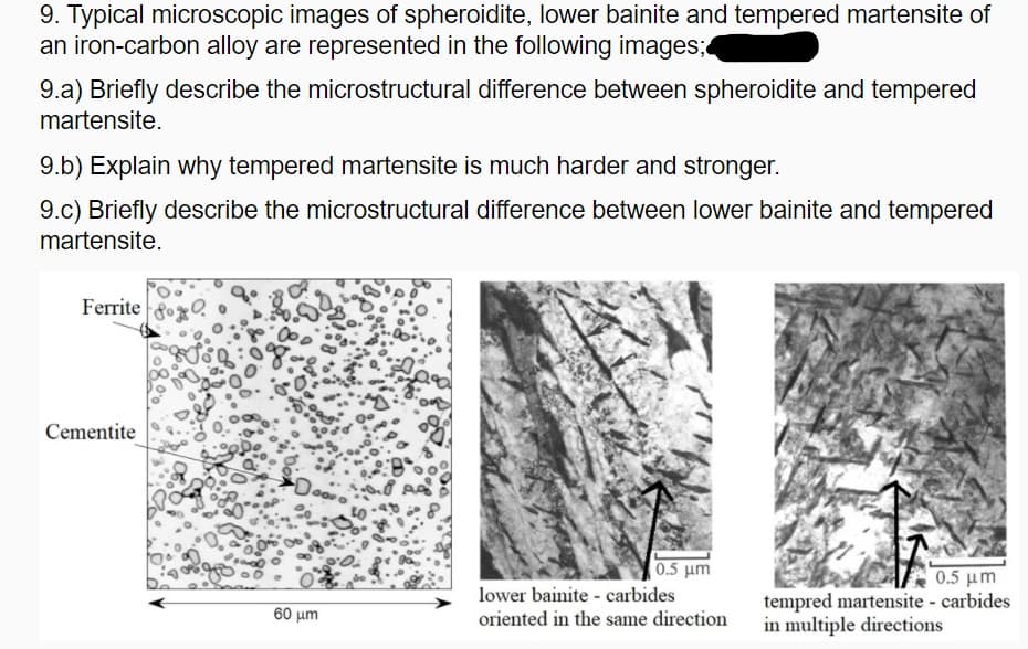 9. Typical microscopic images of spheroidite, lower bainite and tempered martensite of
an iron-carbon alloy are represented in the following images;
9.a) Briefly describe the microstructural difference between spheroidite and tempered
martensite.
9.b) Explain why tempered martensite is much harder and stronger.
9.c) Briefly describe the microstructural difference between lower bainite and tempered
martensite.
Ferrite
Cementite
Do
05 μη
lower bainite - carbides
0.5 μm
tempred martensite - carbides
in multiple directions
60 μη
oriented in the same direction
