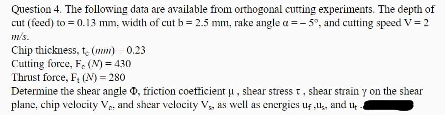 Question 4. The following data are available from orthogonal cutting experiments. The depth of
cut (feed) to = 0.13 mm, width of cut b = 2.5 mm, rake angle a = - 5°, and cutting speed V = 2
m/s.
Chip thickness, t. (mm) = 0.23
Cutting force, F. (N) = 430
Thrust force, F; (N) = 280
Determine the shear angle ð, friction coefficient u , shear stress t, shear strain y on the shear
plane, chip velocity Ve, and shear velocity Vs, as well as energies uf ,Ug, and u
