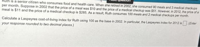 Ruth is a senior citizen who consumes food and health care. When she retired in 2002, she consumed 90 meals and 3 medical checkups
per month. Suppose in 2002 that the price of a meal was $10 and the price of a medical checkup was $51. However, in 2012, the price of a
meal is $11 and the price of a medical checkup is $285. As a result, Ruth consumes 100 meals and 2 medical checkups per month.
Calculate a Laspeyres cost-of-living index for Ruth using 100 as the base in 2002. In particular, the Laspeyres index for 2012 is (Enter
your response rounded to two decimal places.)
