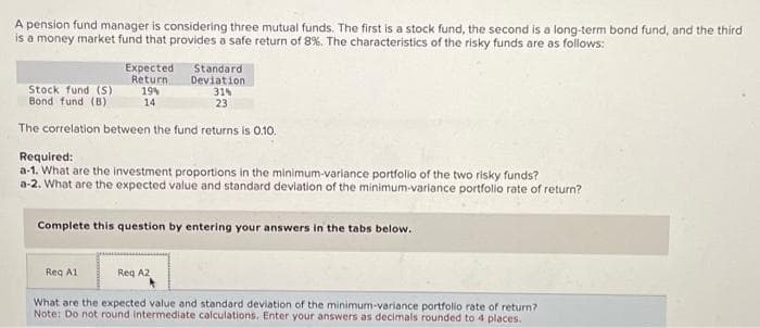 A pension fund manager is considering three mutual funds. The first is a stock fund, the second is a long-term bond fund, and the third
is a money market fund that provides a safe return of 8%. The characteristics of the risky funds are as follows:
Expected
Return.
Stock fund (5)
Bond fund (B)
The correlation between the fund returns is 0.10.
19%
14
Reg A1
Standard
Deviation
Required:
a-1. What are the investment proportions in the minimum-variance portfolio of the two risky funds?
a-2. What are the expected value and standard deviation of the minimum-variance portfolio rate of return?
31%
23
Complete this question by entering your answers in the tabs below.
Reg A2
What are the expected value and standard deviation of the minimum-variance portfolio rate of return?
Note: Do not round intermediate calculations. Enter your answers as decimals rounded to 4 places.