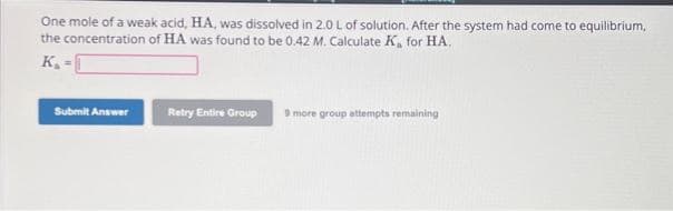 One mole of a weak acid, HA, was dissolved in 2.0 L of solution. After the system had come to equilibrium,
the concentration of HA was found to be 0.42 M. Calculate K, for HA.
K₂
Submit Answer
Retry Entire Group 9 more group attempts remaining