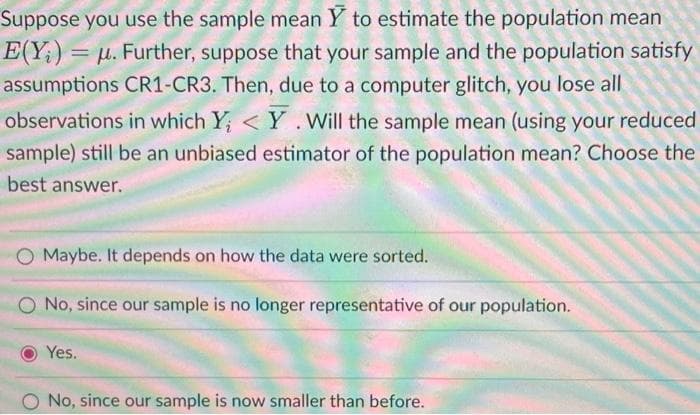 Suppose you use the sample mean Y to estimate the population mean
E(Y;) = μ. Further, suppose that your sample and the population satisfy
assumptions CR1-CR3. Then, due to a computer glitch, you lose all
observations in which Y; <Y. Will the sample mean (using your reduced
sample) still be an unbiased estimator of the population mean? Choose the
best answer.
O Maybe. It depends on how the data were sorted.
O No, since our sample is no longer representative of our population.
Yes.
O No, since our sample is now smaller than before.