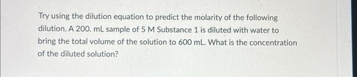 Try using the dilution equation to predict the molarity of the following
dilution. A 200. mL sample of 5 M Substance 1 is diluted with water to
bring the total volume of the solution to 600 mL. What is the concentration
of the diluted solution?