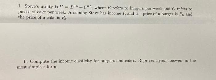 1. Steve's utility is U = B0.5 + Co.5, where B refers to burgers per week and C refers to
pieces of cake per week. Assuming Steve has income I, and the price of a burger is PB and
the price of a cake is Pe.
b. Compute the income elasticity for burgers and cakes. Represent your answers in the
most simplest form.
