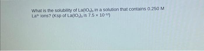 What is the solubility of La(103), in a solution that contains 0.250 M
La³+ ions? (Ksp of La(10), is 7.5 x 10-12)