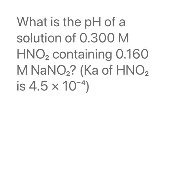 What is the pH of a
solution of 0.300 M
HNO₂ containing 0.160
M NaNO₂? (Ka of HNO₂
is 4.5 x 10-4)