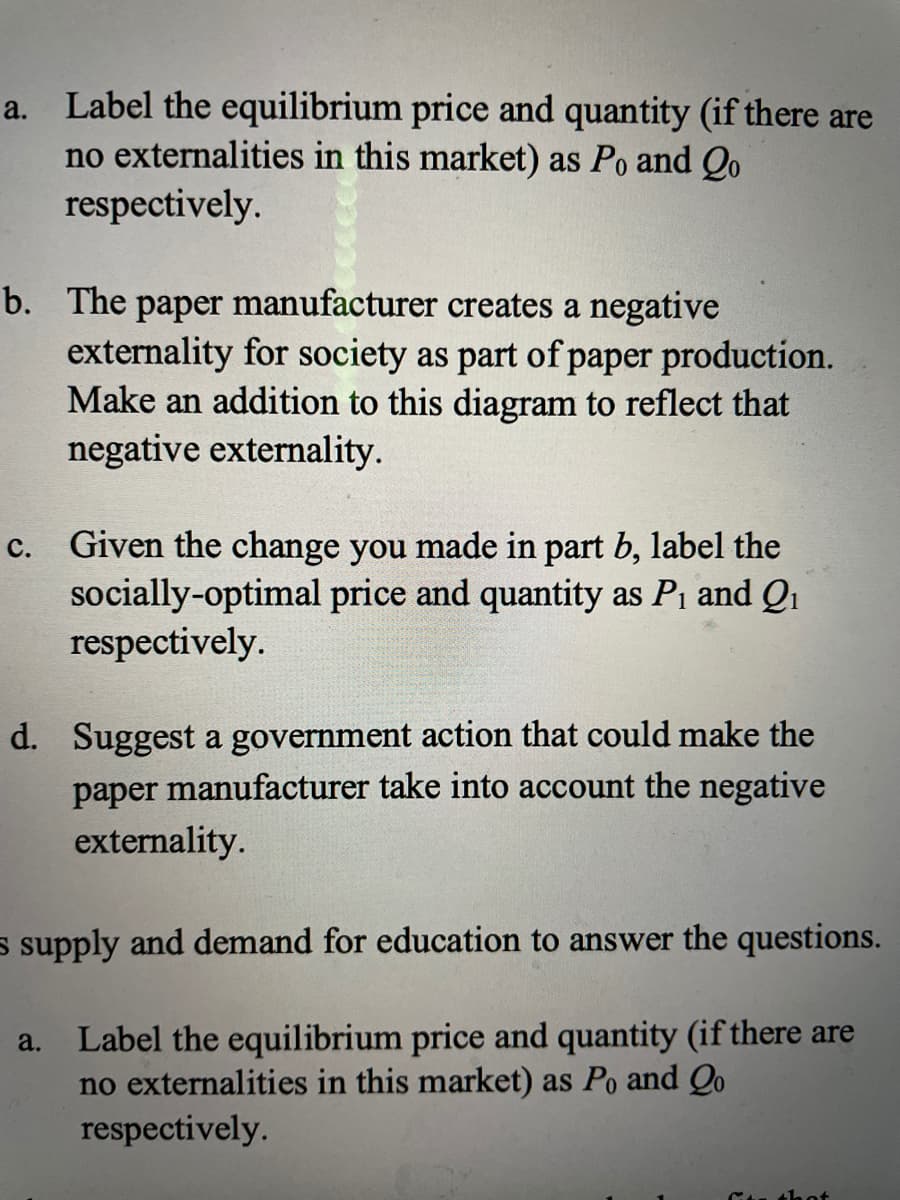 a. Label the equilibrium price and quantity (if there are
no externalities in this market) as Po and Qo
respectively.
b. The paper manufacturer creates a negative
externality for society as part of paper production.
Make an addition to this diagram to reflect that
negative externality.
c. Given the change you made in part b, label the
socially-optimal price and quantity as P1 and Q1
respectively.
d. Suggest a government action that could make the
paper manufacturer take into account the negative
externality.
s supply and demand for education to answer the questions.
a. Label the equilibrium price and quantity (if there are
no externalities in this market) as Po and Qo
respectively.
u thot
