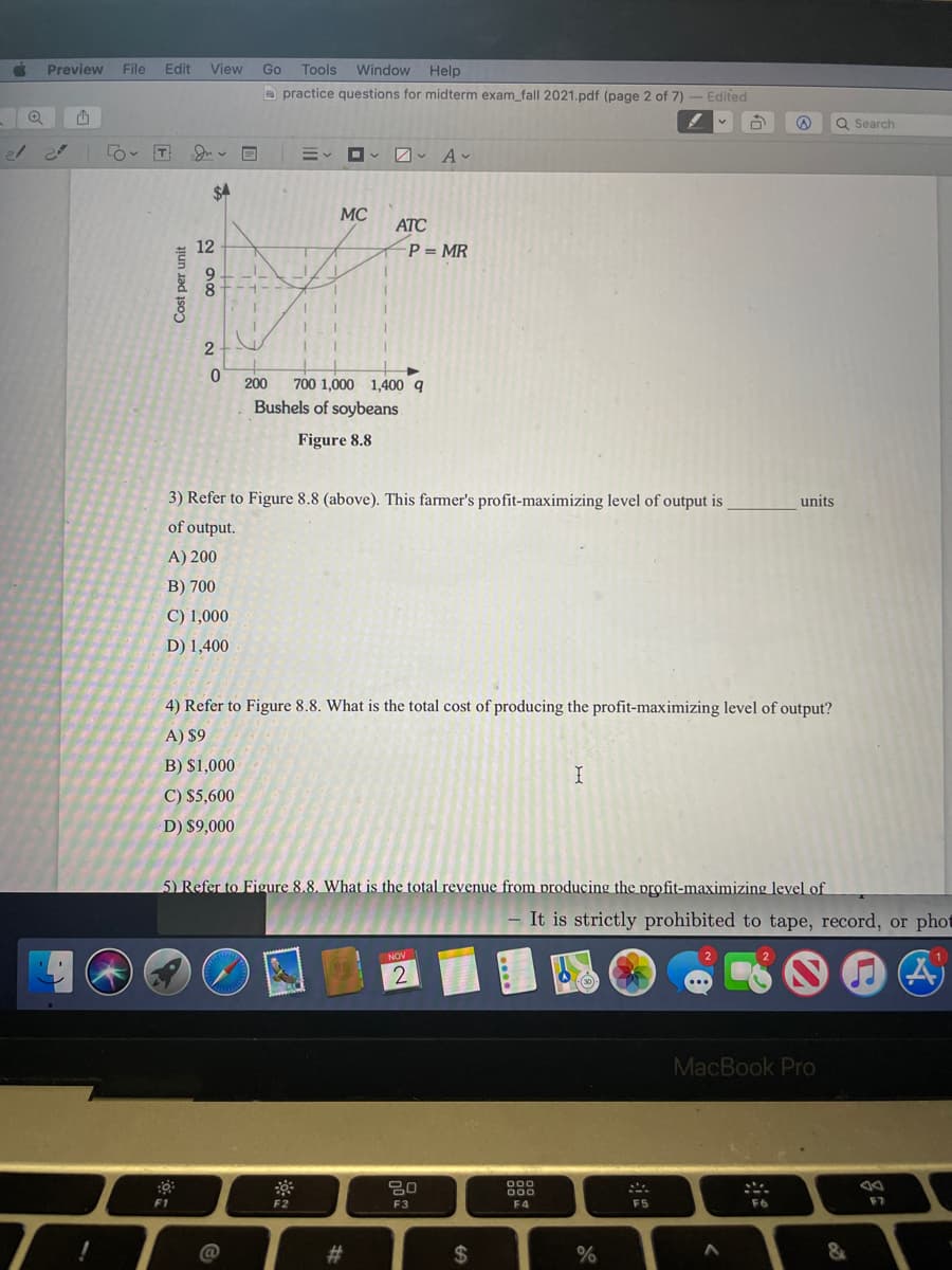 Preview
File
Edit
View
Go
Tools Window Help
a practice questions for midterm exam_fall 2021.pdf (page 2 of 7) - Edited
Q Search
$4
MC
ATC
12
P = MR
2
200
700 1,000 1,400 q
Bushels of soybeans
Figure 8.8
3) Refer to Figure 8.8 (above). This farmer's profit-maximizing level of output is
units
of output.
A) 200
B) 700
C) 1,000
D) 1,400
4) Refer to Figure 8.8. What is the total cost of producing the profit-maximizing level of output?
A) $9
B) $1,000
C) $5,600
D) $9,000
5) Refer to Figure 8.8. What is the total revenue from producing the profit-maximizing level of
It is strictly prohibited to tape, record, or pho
NOV
MacBook Pro
000
000
F1
F2
F3
F4
F5
F6
F7
23
%24
Cost per unit
