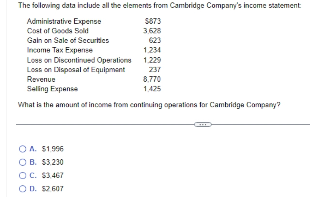 The following data include all the elements from Cambridge Company's income statement:
Administrative Expense
Cost of Goods Sold
Gain on Sale of Securities
Income Tax Expense
Loss on Discontinued Operations
Loss on Disposal of Equipment
Revenue
Selling Expense
What is the amount of income from continuing operations for Cambridge Company?
O A. $1,996
OB. $3,230
$3,467
$2,607
O C.
O D.
$873
3,628
623
1,234
1,229
237
8,770
1,425