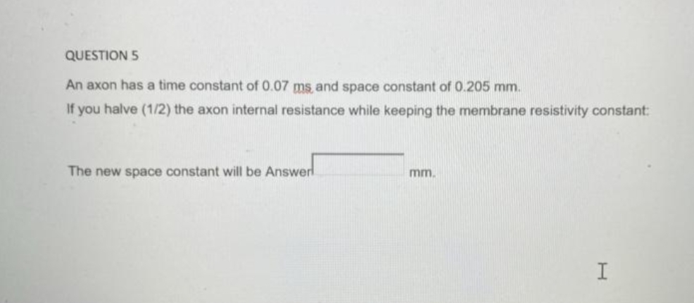 QUESTION 5
An axon has a time constant of 0.07 ms, and space constant of 0.205 mm.
If you halve (1/2) the axon internal resistance while keeping the membrane resistivity constant:
The new space constant will be Answer
mm.
H