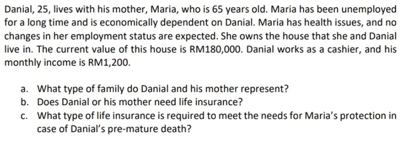 Danial, 25, lives with his mother, Maria, who is 65 years old. Maria has been unemployed
for a long time and is economically dependent on Danial. Maria has health issues, and no
changes in her employment status are expected. She owns the house that she and Danial
live in. The current value of this house is RM180,000. Danial works as a cashier, and his
monthly income is RM1,200.
a. What type of family do Danial and his mother represent?
b.
Does Danial or his mother need life insurance?
c. What type of life insurance is required to meet the needs for Maria's protection in
case of Danial's pre-mature death?
