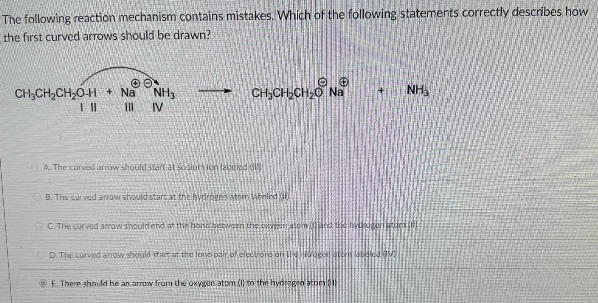 The following reaction mechanism contains mistakes. Which of the following statements correctly describes how
the first curved arrows should be drawn?
OO
| ||
CH3CH₂CH₂O-H +Na
NH3
||| IV
+
CH3CH₂CH₂0 Na
A. The curved arrow should start at sodium ion labeled (1)
B. The curved arrow should start at the hydrogen atom labeled (II)
+
ⒸC. The curved arrow should end at the bond between the oxygen atom () and the hydrogen atom (II)
D. The curved arrow should start at the lone pair of electrons on the nitrogen atom labeled (IV)
E. There should be an arrow from the oxygen atom (1) to the hydrogen atom (II)
NH3
