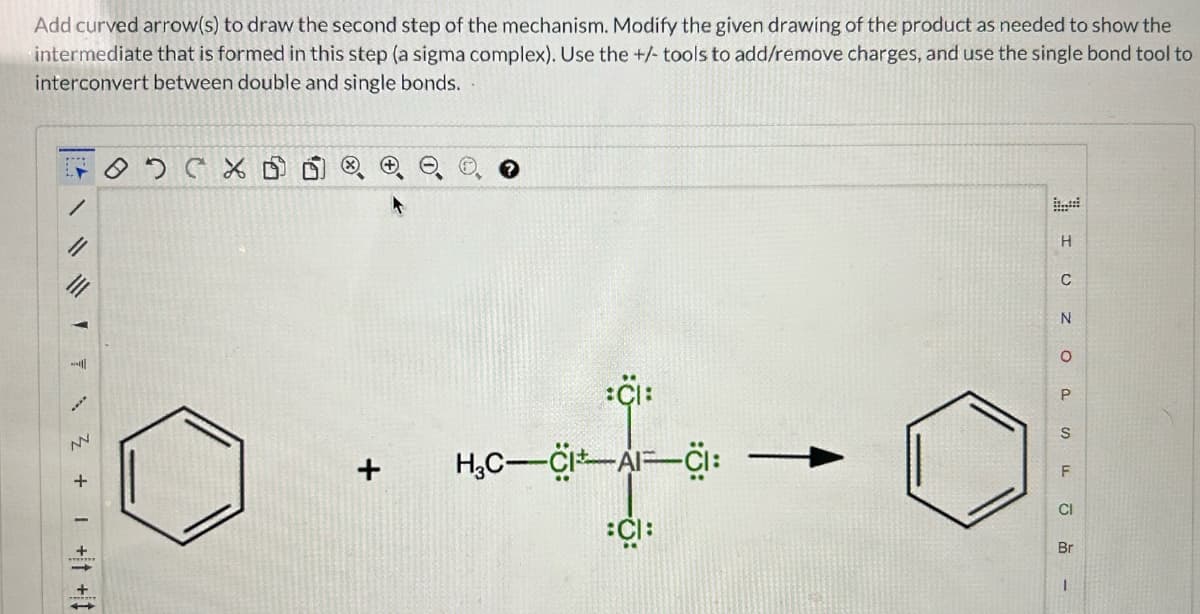 Add curved arrow(s) to draw the second step of the mechanism. Modify the given drawing of the product as needed to show the
intermediate that is formed in this step (a sigma complex). Use the +/- tools to add/remove charges, and use the single bond tool to
interconvert between double and single bonds.
/
72 +1 +1 +
NV
€
0.4+0
H₂C-CI AICI:
I UZOA -
Br