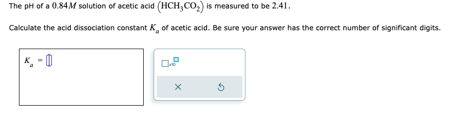 The pH of a 0.84M solution of acetic acid (HCH3CO₂) is measured to be 2.41.
Calculate the acid dissociation constant K of acetic acid. Be sure your answer has the correct number of significant digits.
a
K =
a
0x10
x
5