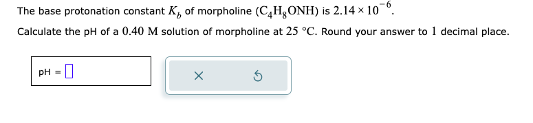 The base protonation constant K of morpholine (CHONH) is 2.14 × 10¯º.
Calculate the pH of a 0.40 M solution of morpholine at 25 °C. Round your answer to 1 decimal place.
pH =
X
5
