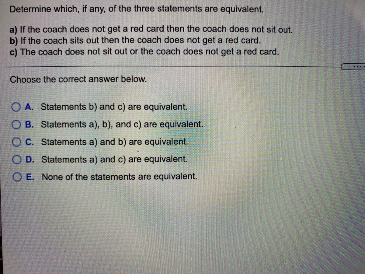Determine which, if any, of the three statements are equivalent.
a) If the coach does not get a red card then the coach does not sit out.
b) If the coach sits out then the coach does not get a red card.
c) The coach does not sit out or the coach does not get a red card.
Choose the correct answer below.
O A. Statements b) and c) are equivalent.
O B. Statements a), b), and c) are equivalent.
O C. Statements a) and b) are equivalent.
O D. Statements a) and c) are equivalent.
O E. None of the statements are equivalent.

