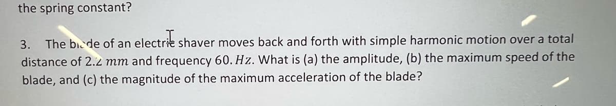 the spring constant?
3.
The bicde of an electrie shaver moves back and forth with simple harmonic motion over a total
distance of 2.2 mm and frequency 60. Hz. What is (a) the amplitude, (b) the maximum speed of the
blade, and (c) the magnitude of the maximum acceleration of the blade?
