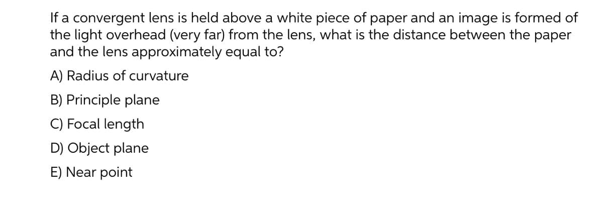 If a convergent lens is held above a white piece of paper and an image is formed of
the light overhead (very far) from the lens, what is the distance between the paper
and the lens approximately equal to?
A) Radius of curvature
B) Principle plane
C) Focal length
D) Object plane
E) Near point
