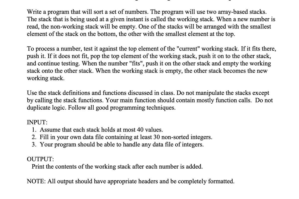 Write a program that will sort a set of numbers. The program will use two array-based stacks.
The stack that is being used at a given instant is called the working stack. When a new number is
read, the non-working stack will be empty. One of the stacks will be arranged with the smallest
element of the stack on the bottom, the other with the smallest element at the top.
To process a number, test it against the top element of the "current" working stack. If it fits there,
push it. If it does not fit, pop the top element of the working stack, push it on to the other stack,
and continue testing. When the number "fits", push it on the other stack and empty the working
stack onto the other stack. When the working stack is empty, the other stack becomes the new
working stack.
Use the stack definitions and functions discussed in class. Do not manipulate the stacks except
by calling the stack functions. Your main function should contain mostly function calls. Do not
duplicate logic. Follow all good programming techniques.
INPUT:
1. Assume that each stack holds at most 40 values.
2. Fill in your own data file containing at least 30 non-sorted integers.
3. Your program should be able to handle any data file of integers.
OUTPUT:
Print the contents of the working stack after each number is added.
NOTE: All output should have appropriate headers and be completely formatted.
