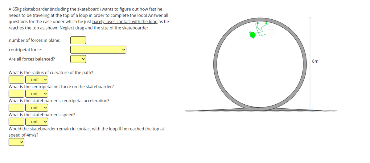 A 65kg skateboarder (including the skateboard) wants to figure out how fast he
needs to be traveling at the top of a loop in order to complete the loop! Answer all
questions for the case under which he just barely loses contact with the loop as he
reaches the top as shown Neglect drag and the size of the skateboarder.
number of forces in plane:
centripetal force:
Are all forces balanced?
8m
What is the radius of curvature of the path?
unit
What is the centripetal net force on the skateboarder?
unit
What is the skateboarder's centripetal acceleration?
unit
What is the skateboarder's speed?
unit
Would the skateboarder remain in contact with the loop if he reached the top at
speed of 4m/s?
