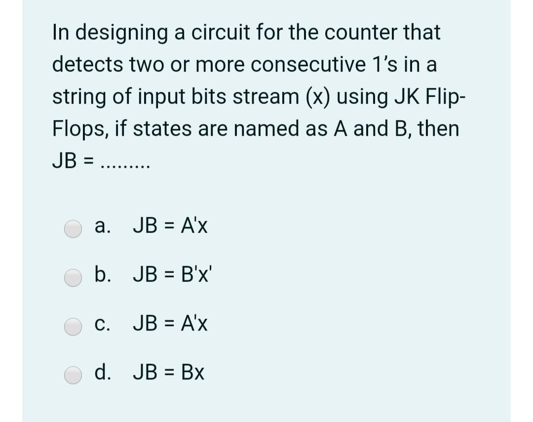In designing a circuit for the counter that
detects two or more consecutive 1's in a
string of input bits stream (x) using JK Flip-
Flops, if states are named as A and B, then
JB =
... ... ..
a. JB = A'x
b. JB = B'x'
c. JB = A'x
%3D
d. JB = Bx
