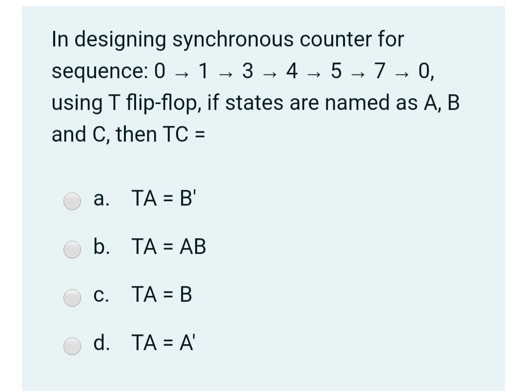 In designing synchronous counter for
1- 3 - 4 - 5 → 7 → 0,
sequence: 0 →
using T flip-flop, if states are named as A, B
and C, then TC =
%3D
a. TA = B'
%3D
b. ТА 3D АB
С. ТА %3D В
d. TA = A'
%3D
