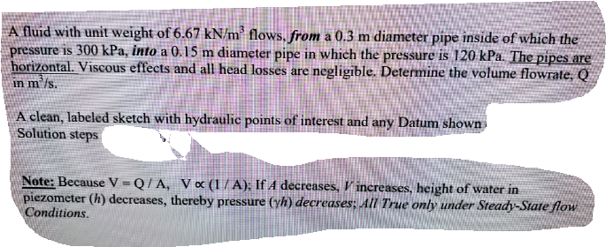 A fluid with unit weight of 6.67 kN/m² flows, from a 0.3 m diameter pipe inside of which the
pressure is 300 kPa, into a 0.15 m diameter pipe in which the pressure is 120 kPa. The pipes are
horizontal. Viscous effects and all head losses are negligīble. Determine the volume flowrate, Q
in m'/s.
A clean, labeled sketch with hydraulic points of interest and any Datum shown
Solution steps
Note: Because V=Q/A, V « (1/ A); If A decreases, V increases, height of water in
piezometer (h) decreases, thereby pressure (yh) decreases; All True only under Steady-State flow
Conditions.
%3D
