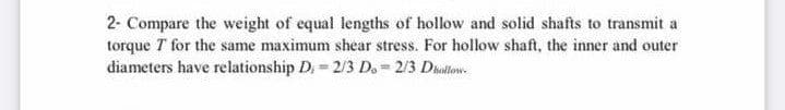 2- Compare the weight of equal lengths of hollow and solid shafts to transmit a
torque T for the same maximum shear stress. For hollow shaft, the inner and outer
diameters have relationship D.= 2/3 D. = 2/3 Dialtow.
