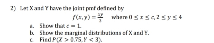 2) Let X and Y have the joint pmf defined by
f(x,y) = where 0 < x < c,2 < y < 4
a. Show that c = 1.
b. Show the marginal distributions of X and Y.
c. Find P(X > 0.75,Y < 3).
