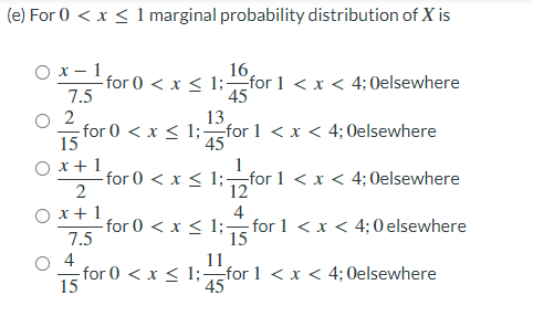 (e) For 0 < x < 1 marginal probability distribution of X is
Ох-1
16,
-for 0 < x < 1;for 1 < x < 4; 0elsewhere
45
7.5
O 2
for 0 < x < 1;-for 1 < x < 4; 0elsewhere
15
13
45
O x+1
-for 0 < x < 1;¬nfor 1 < x < 4;Oelsewhere
12
O x+1
for 0 < x < 1;-
7.5
4
-for 1 < x < 4;0 elsewhere
15
11
4
-for 0 < x < 1;for 1 < x < 4; 0elsewhere
15
45
