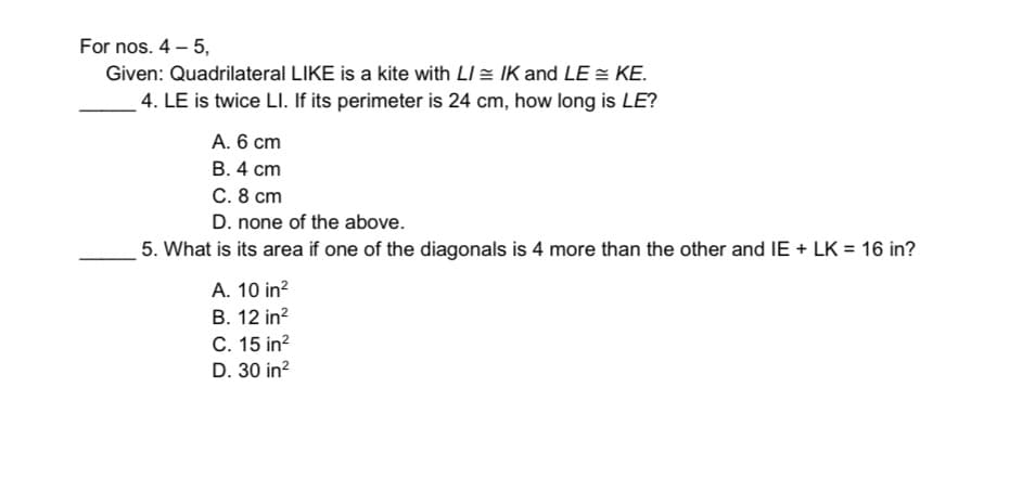 For nos. 4 – 5,
Given: Quadrilateral LIKE is a kite with LI = IK and LE = KE.
4. LE is twice LI. If its perimeter is 24 cm, how long is LE?
A. 6 cm
В. 4 сm
C. 8 cm
D. none of the above.
5. What is its area if one of the diagonals is 4 more than the other and IE + LK = 16 in?
A. 10 in?
В. 12 in?
C. 15 in?
D. 30 in?
